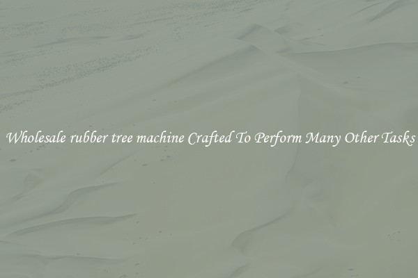 Wholesale rubber tree machine Crafted To Perform Many Other Tasks