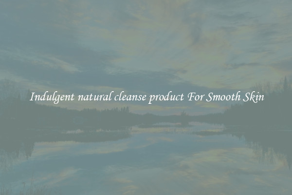 Indulgent natural cleanse product For Smooth Skin
