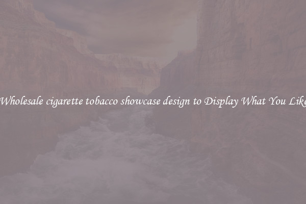 Wholesale cigarette tobacco showcase design to Display What You Like