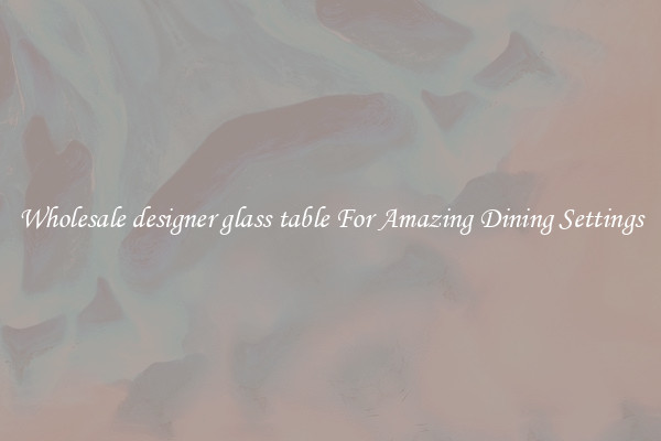 Wholesale designer glass table For Amazing Dining Settings
