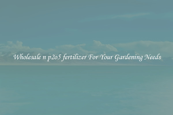 Wholesale n p2o5 fertilizer For Your Gardening Needs